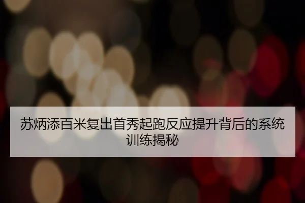 苏炳添百米复出首秀起跑反应提升背后的系统训练揭秘