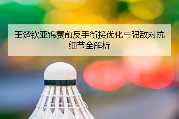 王楚钦亚锦赛前反手衔接优化与强敌对抗细节全解析